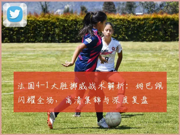 法国4-1大胜挪威战术解析:姆巴佩闪耀全场,高清集锦与深度复盘