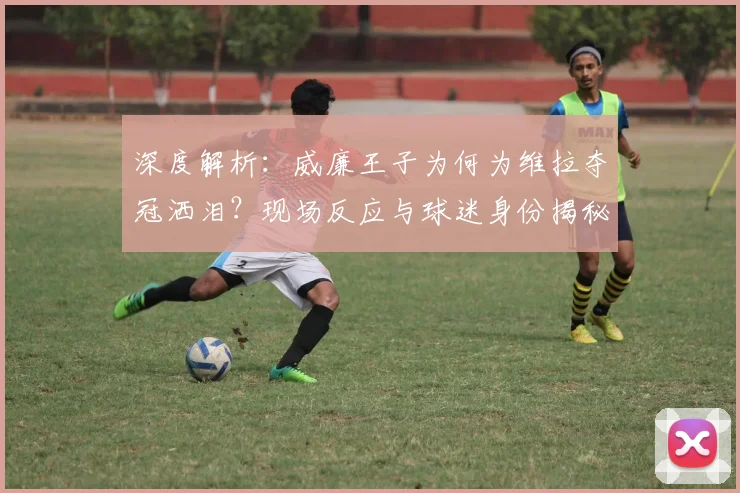 深度解析:威廉王子为何为维拉夺冠洒泪?现场反应与球迷身份揭秘