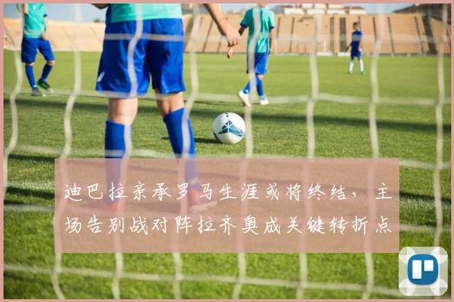 迪巴拉亲承罗马生涯或将终结,主场告别战对阵拉齐奥成关键转折点