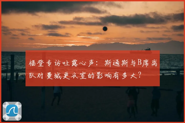 福登专访吐露心声：斯通斯与B席离队对曼城更衣室的影响有多大？