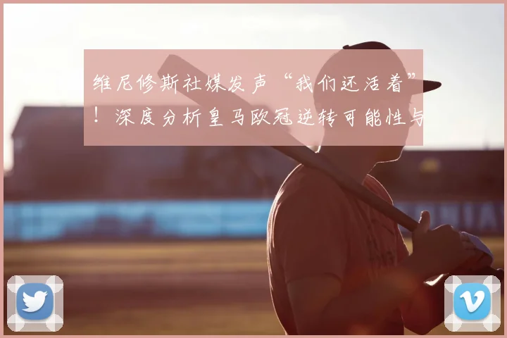 维尼修斯社媒发声“我们还活着”！深度分析皇马欧冠逆转可能性与最新动态