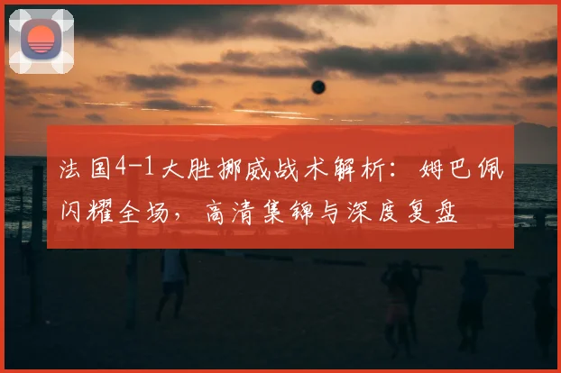 法国4-1大胜挪威战术解析：姆巴佩闪耀全场，高清集锦与深度复盘