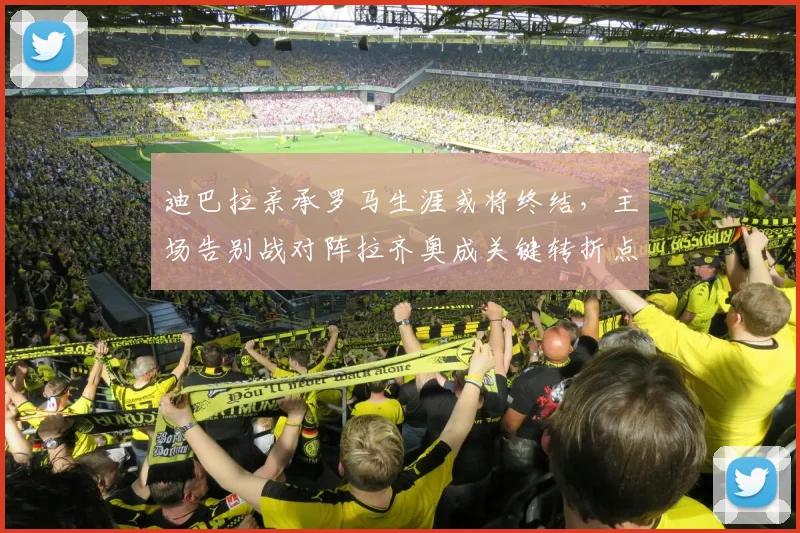 迪巴拉亲承罗马生涯或将终结，主场告别战对阵拉齐奥成关键转折点
