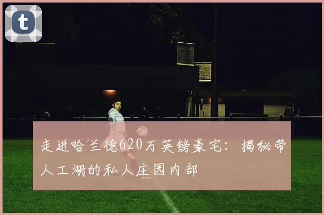 走进哈兰德620万英镑豪宅:揭秘带人工湖的私人庄园内部
